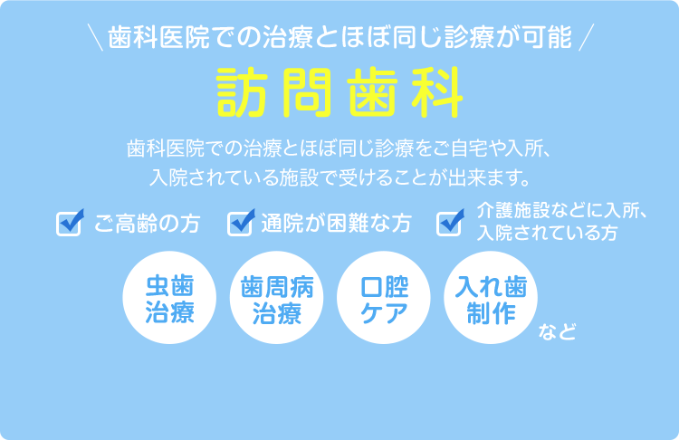 歯科医院での治療とほぼ同じ診療が可能！訪問歯科～歯科医院での治療とほぼ同じ診療をご自宅や入所、入院されている施設で受けることが出来ます。～詳しくはこちら